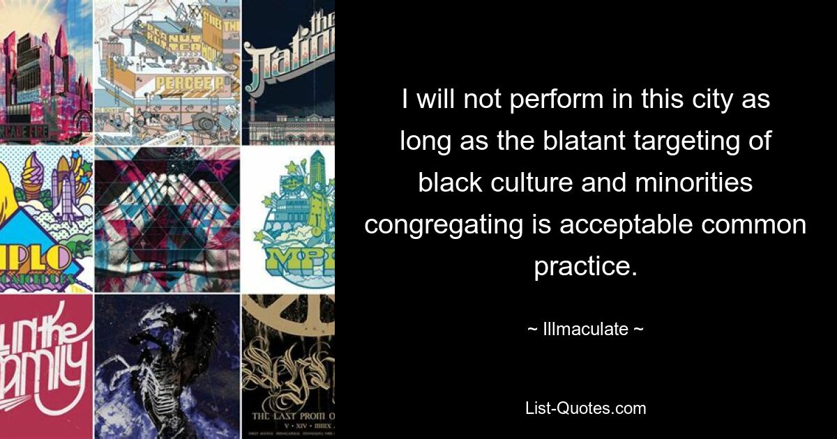 I will not perform in this city as long as the blatant targeting of black culture and minorities congregating is acceptable common practice. — © Illmaculate