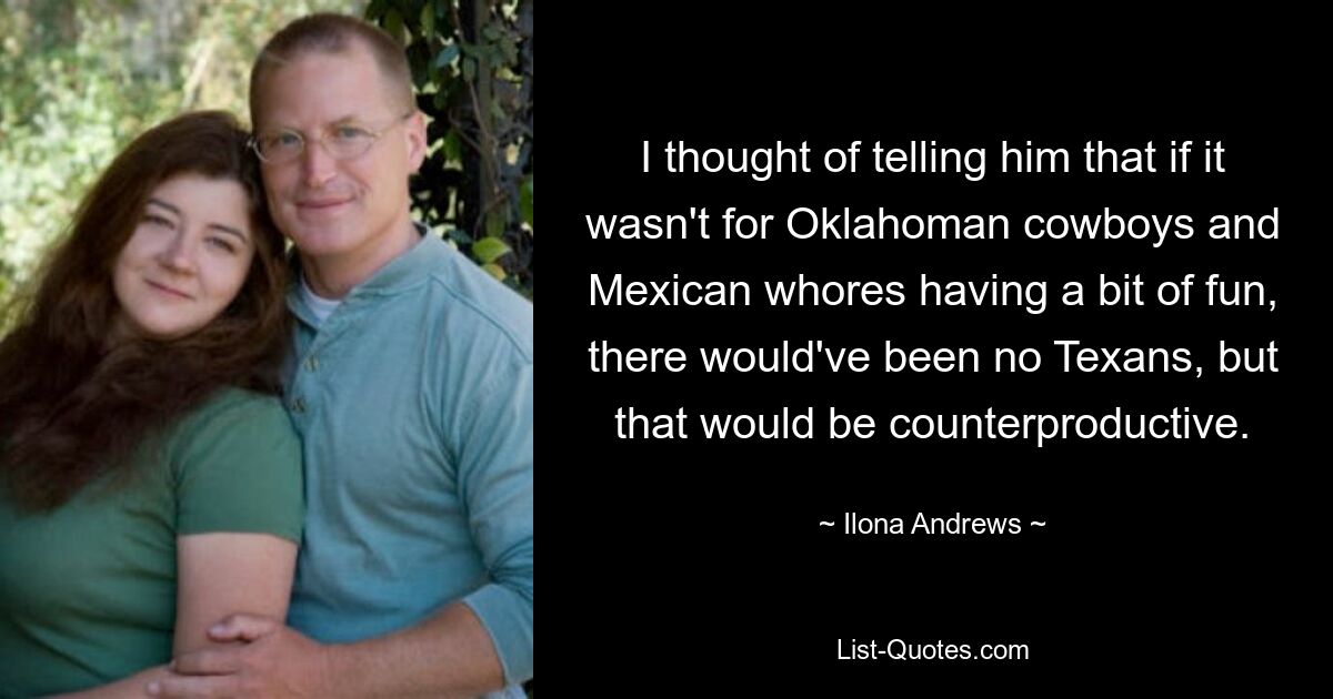 I thought of telling him that if it wasn't for Oklahoman cowboys and Mexican whores having a bit of fun, there would've been no Texans, but that would be counterproductive. — © Ilona Andrews