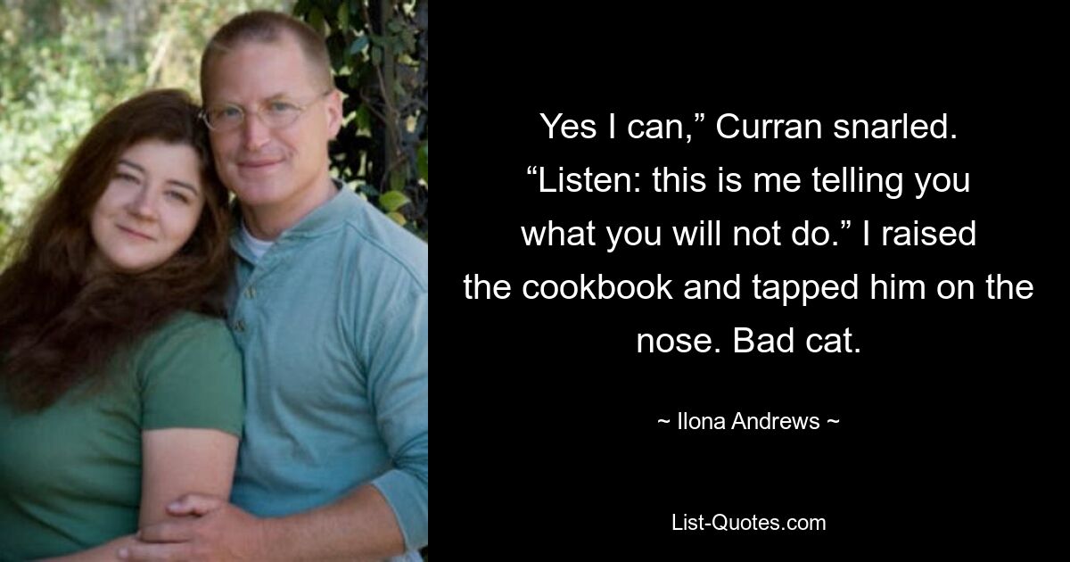 Yes I can,” Curran snarled. “Listen: this is me telling you what you will not do.” I raised the cookbook and tapped him on the nose. Bad cat. — © Ilona Andrews