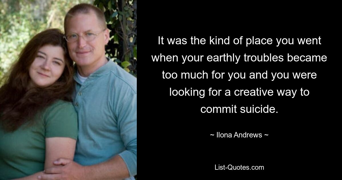 It was the kind of place you went when your earthly troubles became too much for you and you were looking for a creative way to commit suicide. — © Ilona Andrews