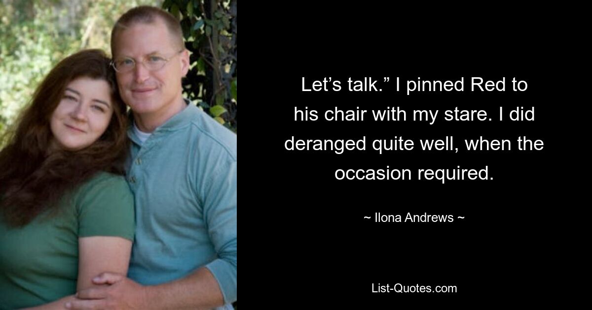 Let’s talk.” I pinned Red to his chair with my stare. I did deranged quite well, when the occasion required. — © Ilona Andrews