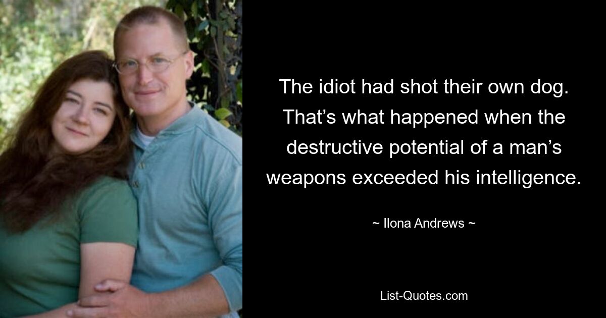 The idiot had shot their own dog. That’s what happened when the destructive potential of a man’s weapons exceeded his intelligence. — © Ilona Andrews