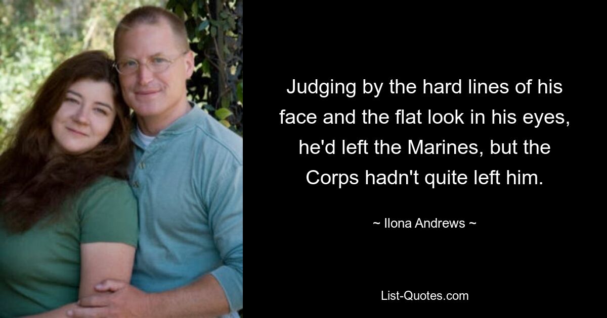 Judging by the hard lines of his face and the flat look in his eyes, he'd left the Marines, but the Corps hadn't quite left him. — © Ilona Andrews