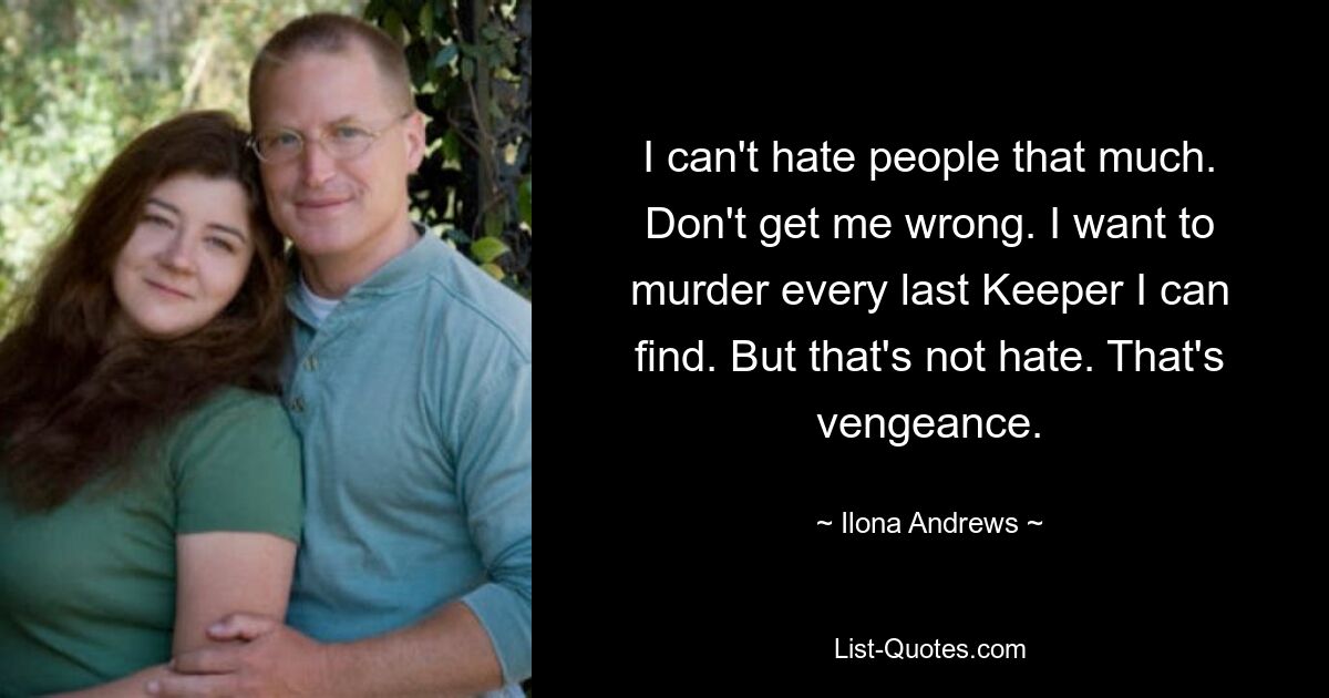 I can't hate people that much. Don't get me wrong. I want to murder every last Keeper I can find. But that's not hate. That's vengeance. — © Ilona Andrews