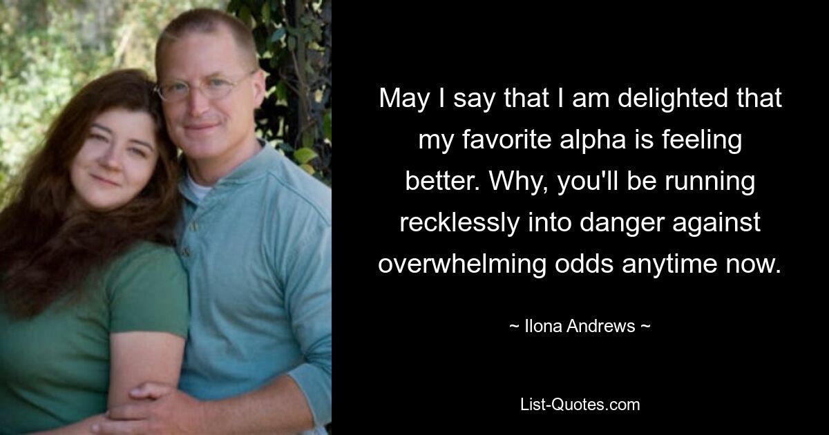 May I say that I am delighted that my favorite alpha is feeling better. Why, you'll be running recklessly into danger against overwhelming odds anytime now. — © Ilona Andrews