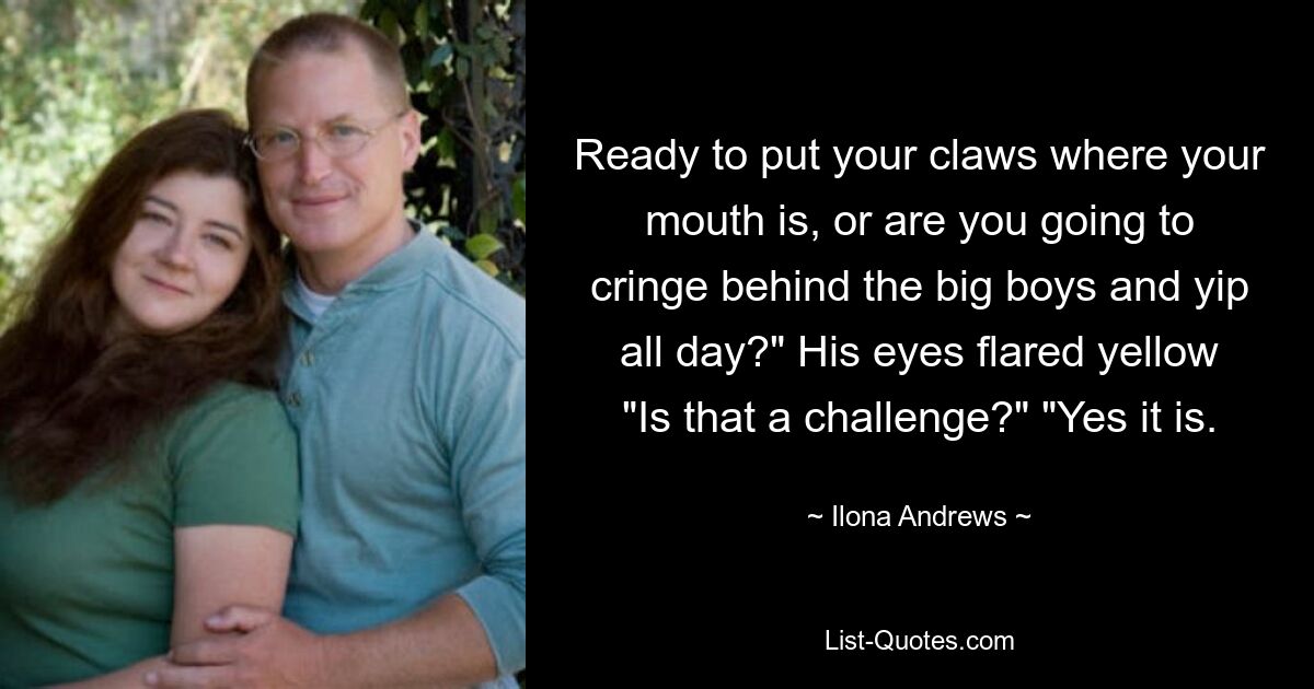 Ready to put your claws where your mouth is, or are you going to cringe behind the big boys and yip all day?" His eyes flared yellow "Is that a challenge?" "Yes it is. — © Ilona Andrews