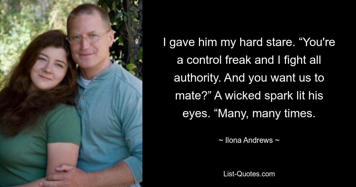 I gave him my hard stare. “You're a control freak and I fight all authority. And you want us to mate?” A wicked spark lit his eyes. “Many, many times. — © Ilona Andrews