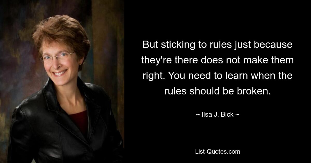 But sticking to rules just because they're there does not make them right. You need to learn when the rules should be broken. — © Ilsa J. Bick