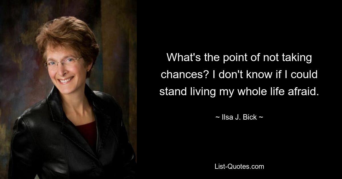 What's the point of not taking chances? I don't know if I could stand living my whole life afraid. — © Ilsa J. Bick