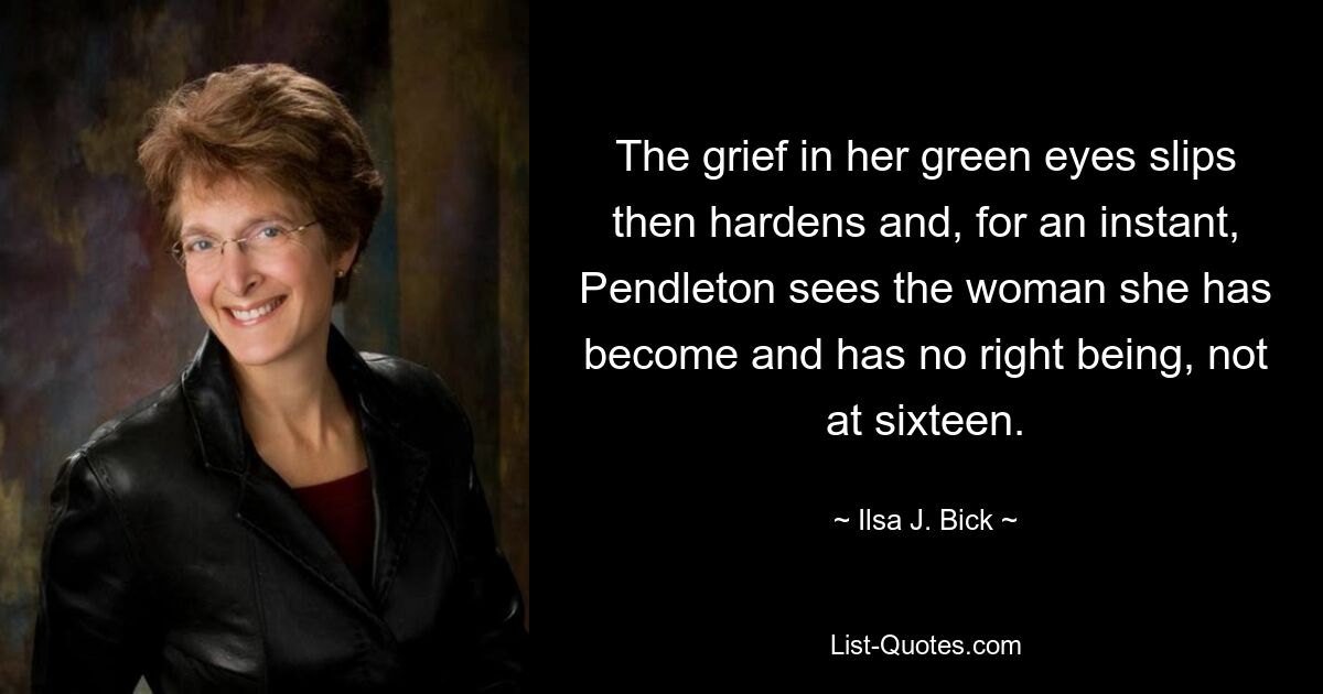 The grief in her green eyes slips then hardens and, for an instant, Pendleton sees the woman she has become and has no right being, not at sixteen. — © Ilsa J. Bick