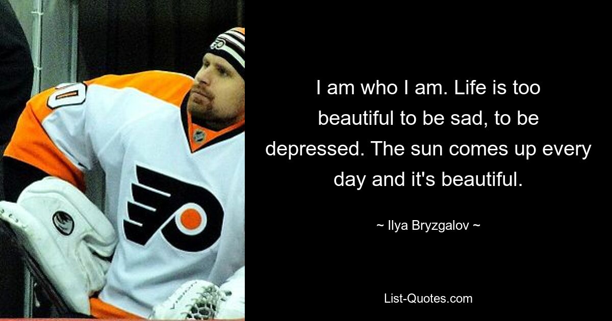 I am who I am. Life is too beautiful to be sad, to be depressed. The sun comes up every day and it's beautiful. — © Ilya Bryzgalov