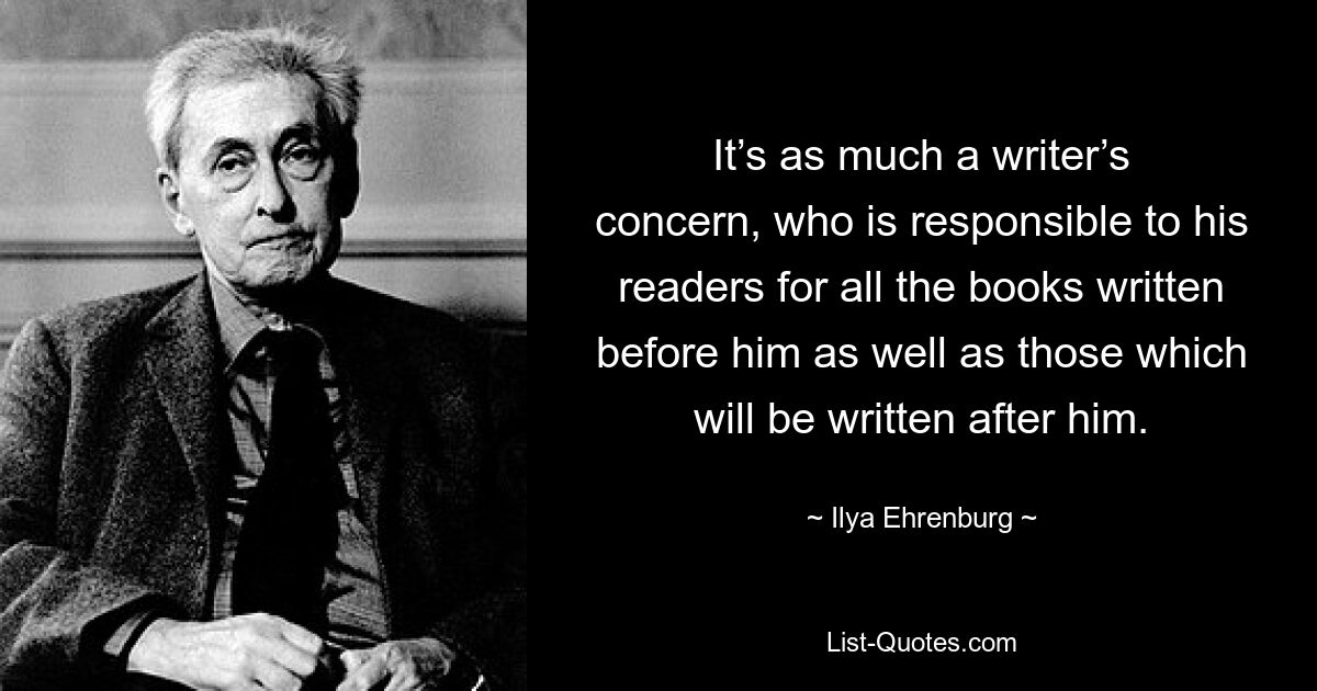 It’s as much a writer’s concern, who is responsible to his readers for all the books written before him as well as those which will be written after him. — © Ilya Ehrenburg