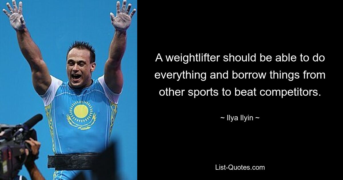 A weightlifter should be able to do everything and borrow things from other sports to beat competitors. — © Ilya Ilyin