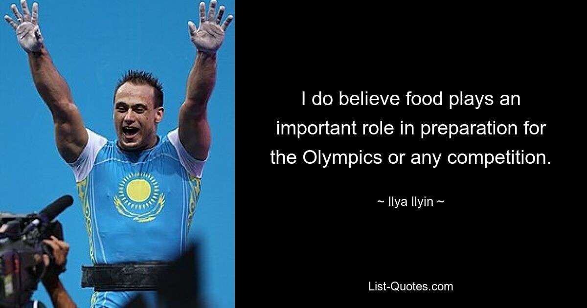 I do believe food plays an important role in preparation for the Olympics or any competition. — © Ilya Ilyin