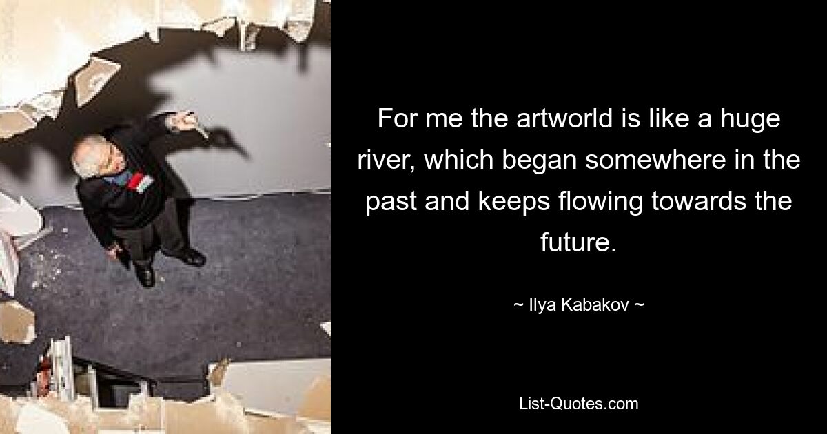 For me the artworld is like a huge river, which began somewhere in the past and keeps flowing towards the future. — © Ilya Kabakov