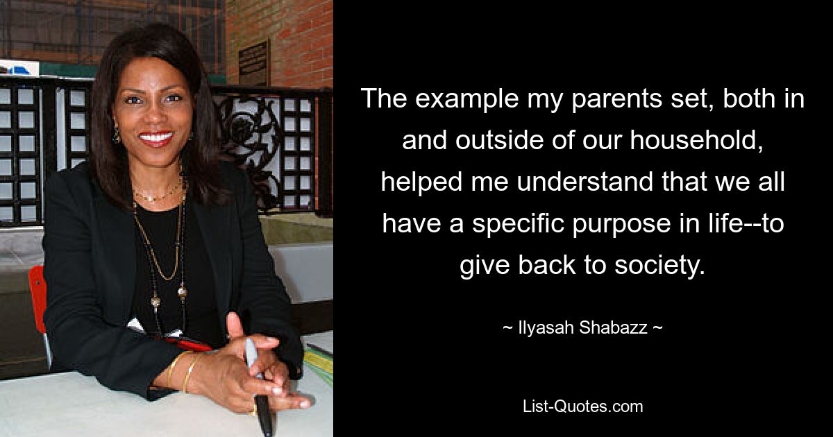 The example my parents set, both in and outside of our household, helped me understand that we all have a specific purpose in life--to give back to society. — © Ilyasah Shabazz