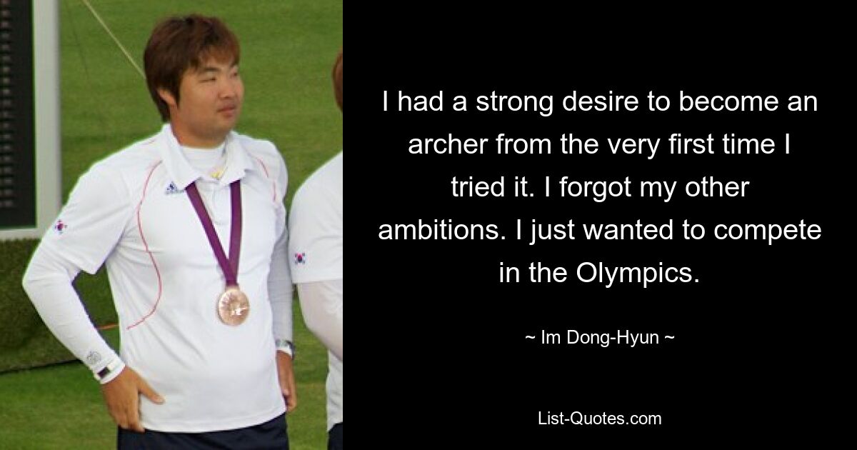 I had a strong desire to become an archer from the very first time I tried it. I forgot my other ambitions. I just wanted to compete in the Olympics. — © Im Dong-Hyun