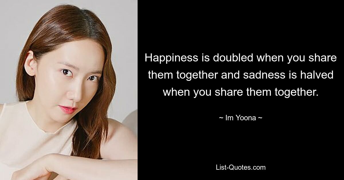 Happiness is doubled when you share them together and sadness is halved when you share them together. — © Im Yoona