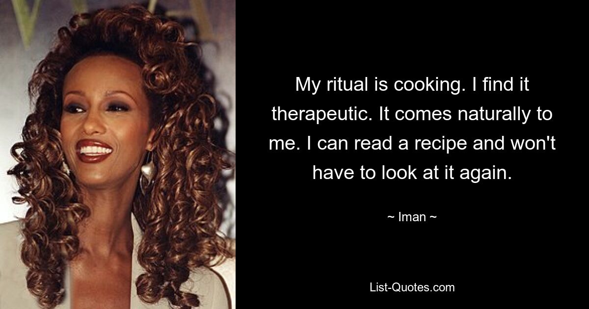 My ritual is cooking. I find it therapeutic. It comes naturally to me. I can read a recipe and won't have to look at it again. — © Iman