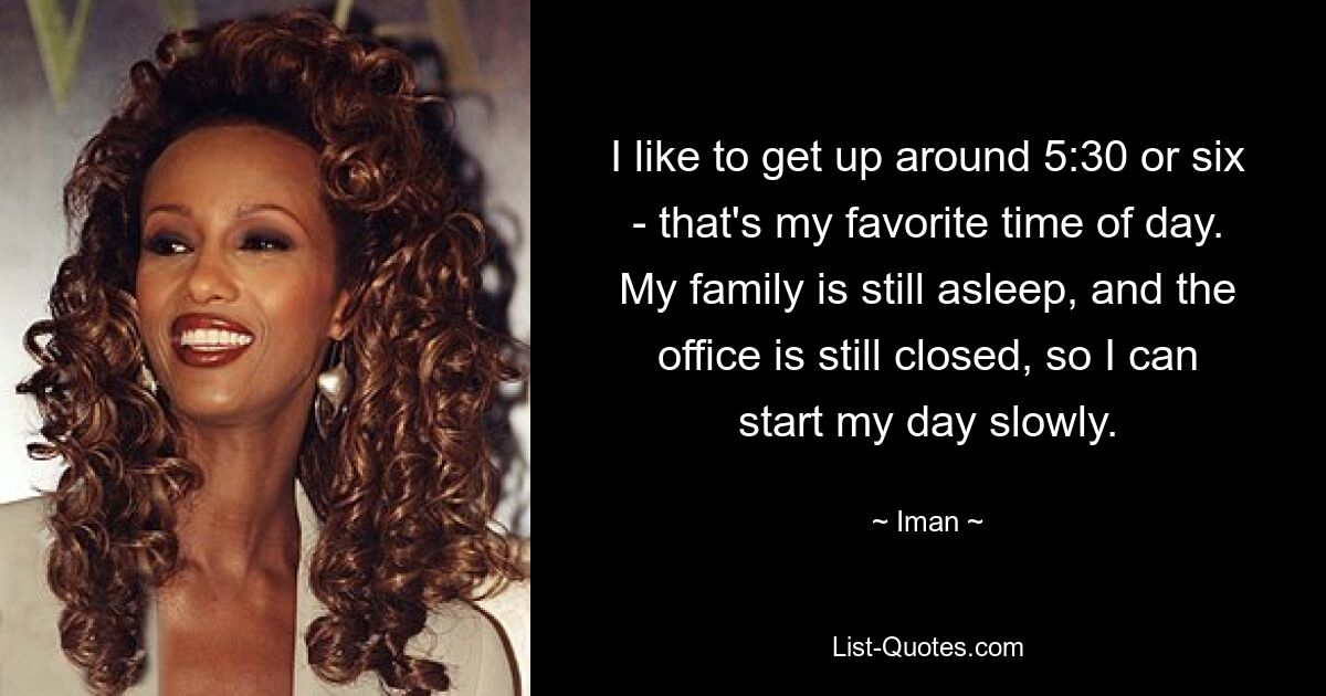 I like to get up around 5:30 or six - that's my favorite time of day. My family is still asleep, and the office is still closed, so I can start my day slowly. — © Iman