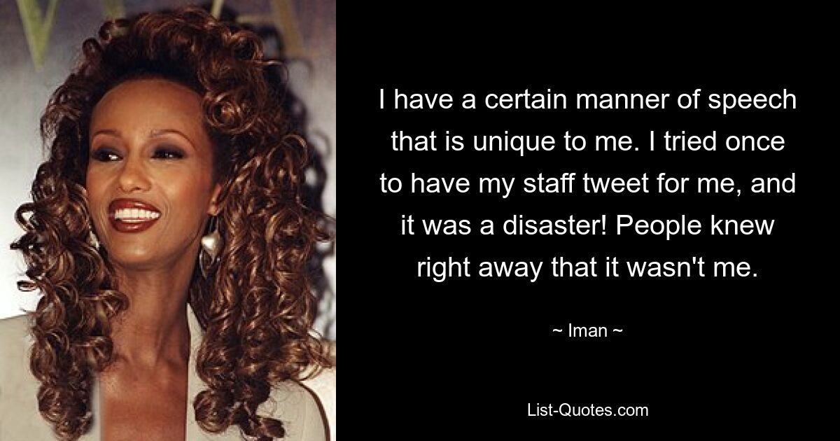 I have a certain manner of speech that is unique to me. I tried once to have my staff tweet for me, and it was a disaster! People knew right away that it wasn't me. — © Iman