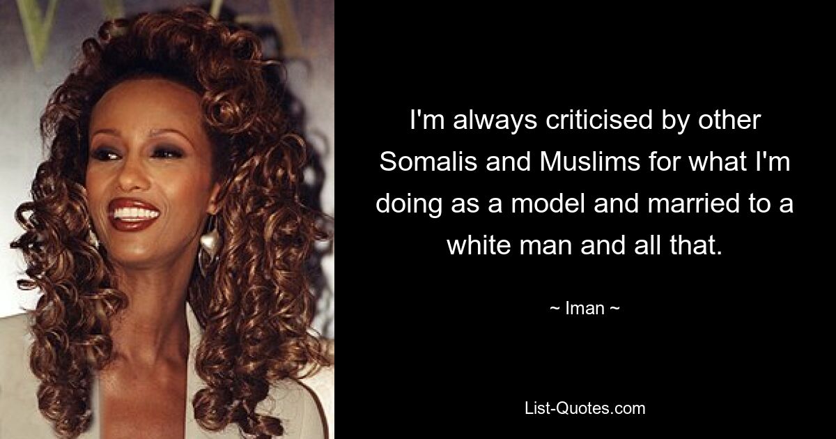 I'm always criticised by other Somalis and Muslims for what I'm doing as a model and married to a white man and all that. — © Iman