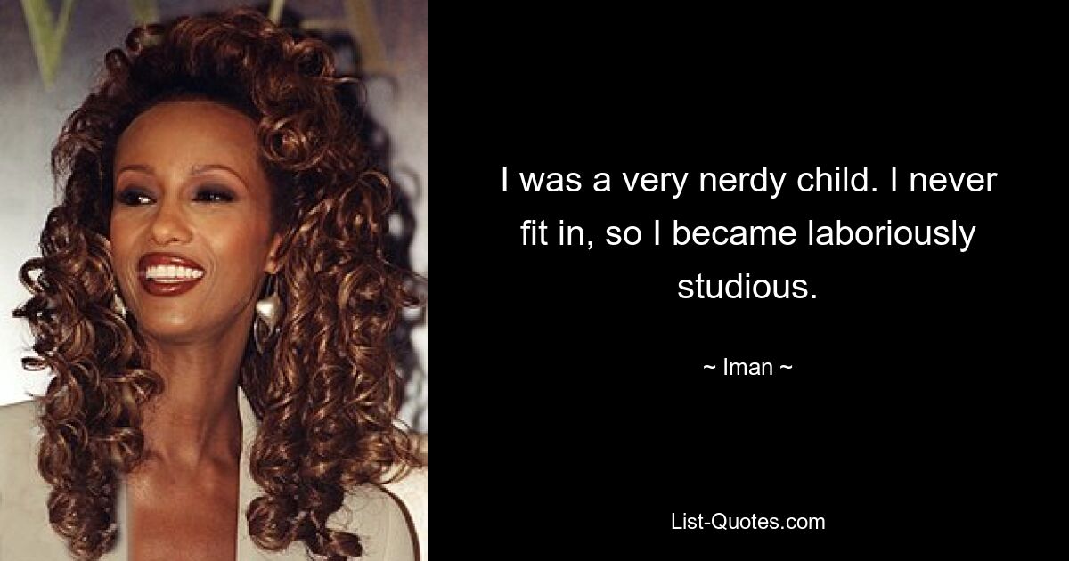 I was a very nerdy child. I never fit in, so I became laboriously studious. — © Iman