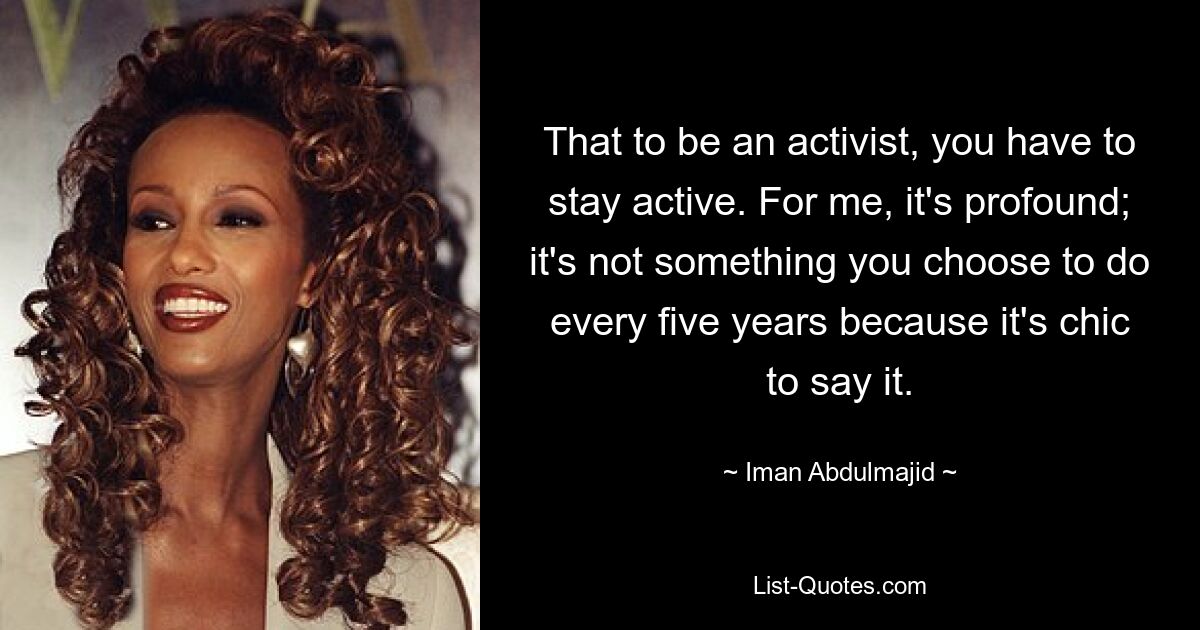 That to be an activist, you have to stay active. For me, it's profound; it's not something you choose to do every five years because it's chic to say it. — © Iman Abdulmajid