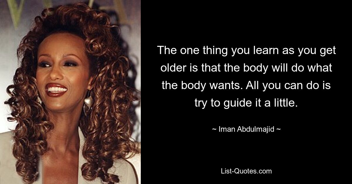 The one thing you learn as you get older is that the body will do what the body wants. All you can do is try to guide it a little. — © Iman Abdulmajid