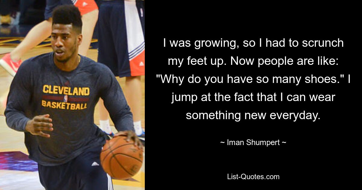 I was growing, so I had to scrunch my feet up. Now people are like: "Why do you have so many shoes." I jump at the fact that I can wear something new everyday. — © Iman Shumpert