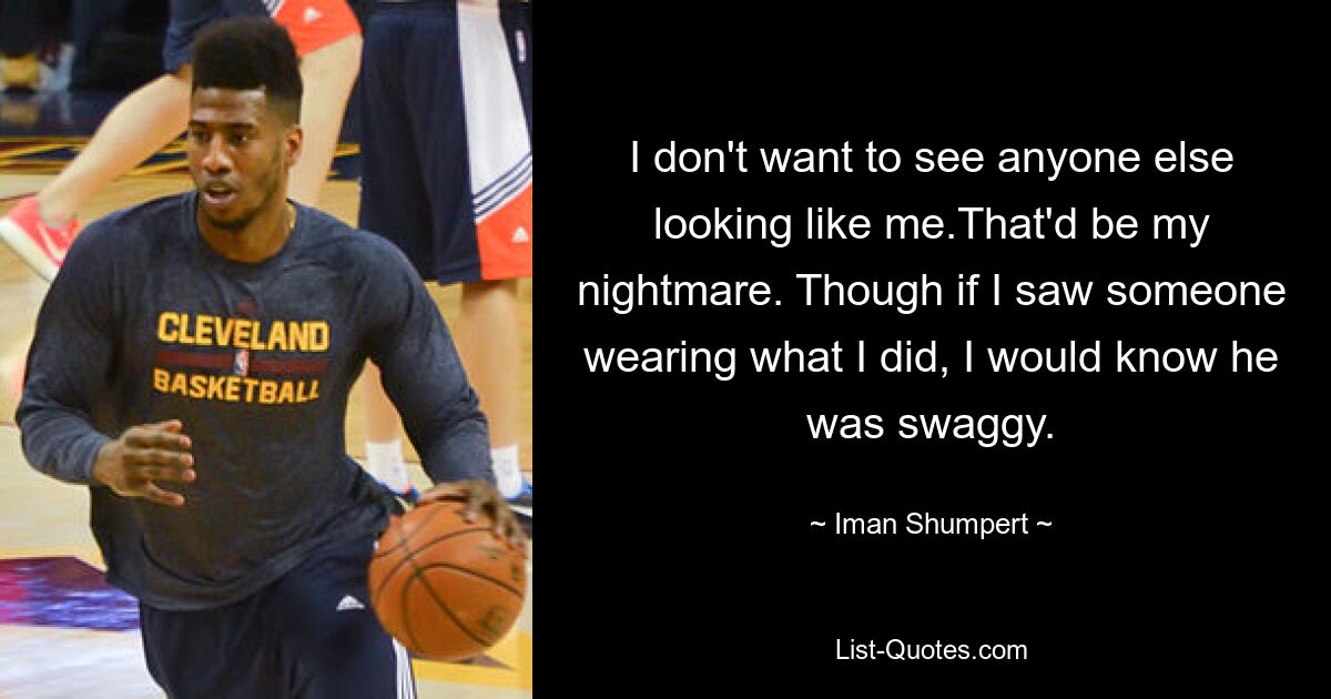 I don't want to see anyone else looking like me.That'd be my nightmare. Though if I saw someone wearing what I did, I would know he was swaggy. — © Iman Shumpert