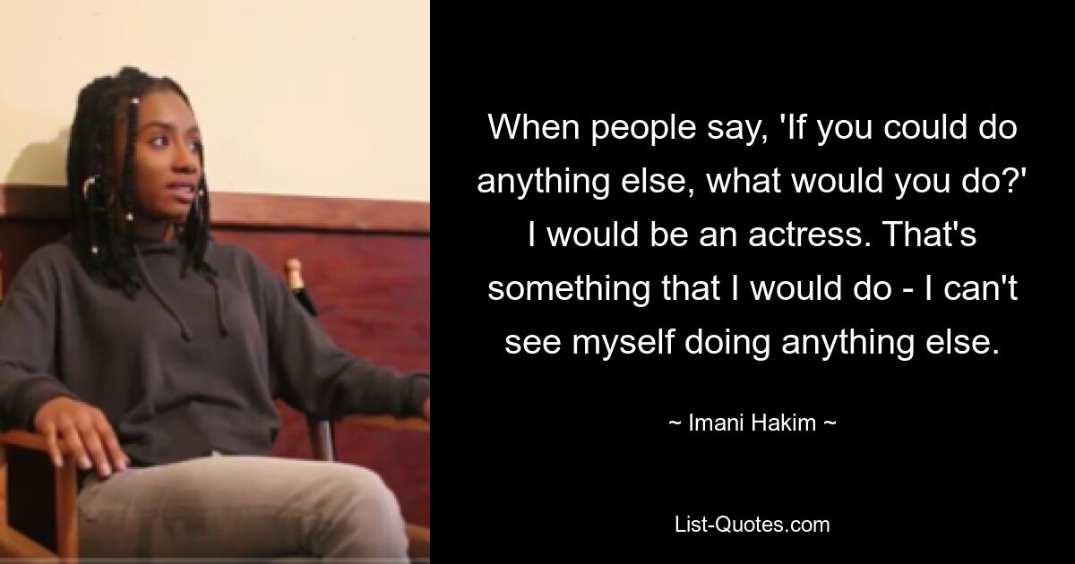 When people say, 'If you could do anything else, what would you do?' I would be an actress. That's something that I would do - I can't see myself doing anything else. — © Imani Hakim