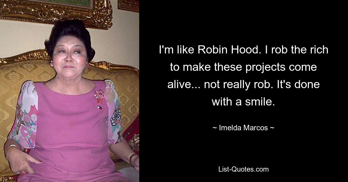 I'm like Robin Hood. I rob the rich to make these projects come alive... not really rob. It's done with a smile. — © Imelda Marcos