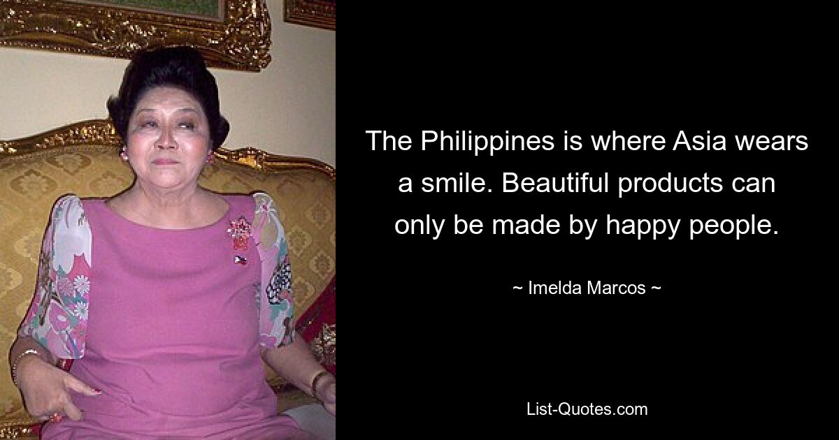 The Philippines is where Asia wears a smile. Beautiful products can only be made by happy people. — © Imelda Marcos