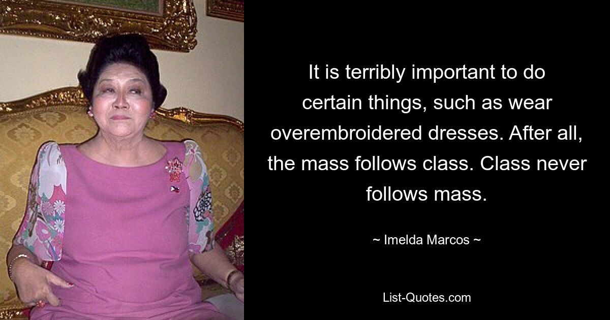 It is terribly important to do certain things, such as wear overembroidered dresses. After all, the mass follows class. Class never follows mass. — © Imelda Marcos