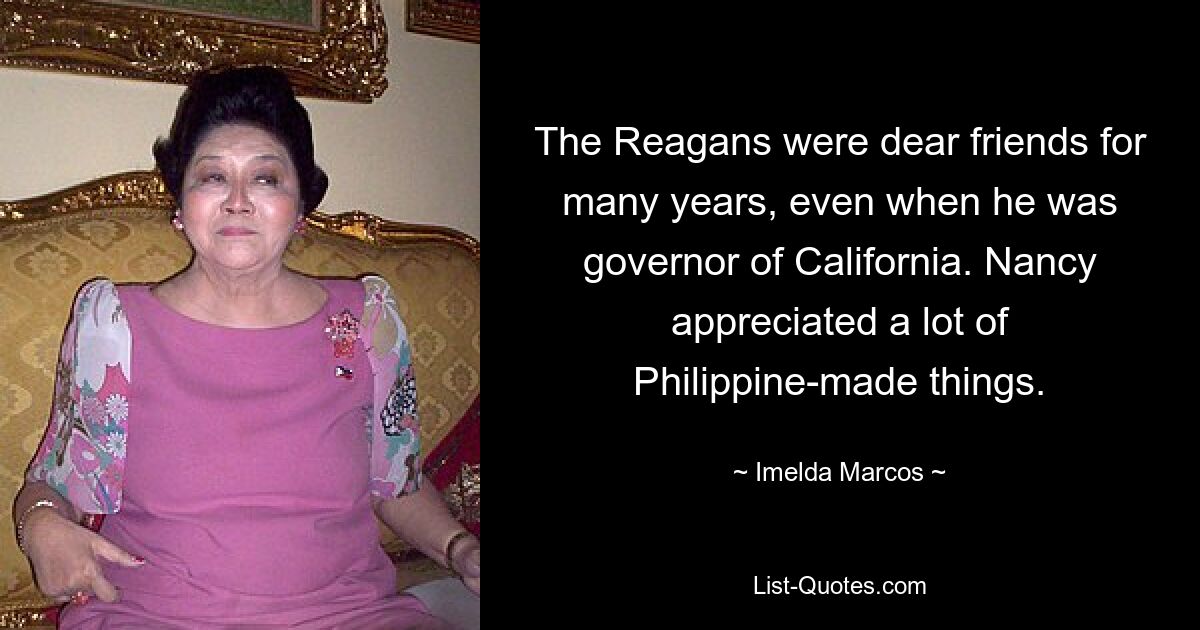 The Reagans were dear friends for many years, even when he was governor of California. Nancy appreciated a lot of Philippine-made things. — © Imelda Marcos