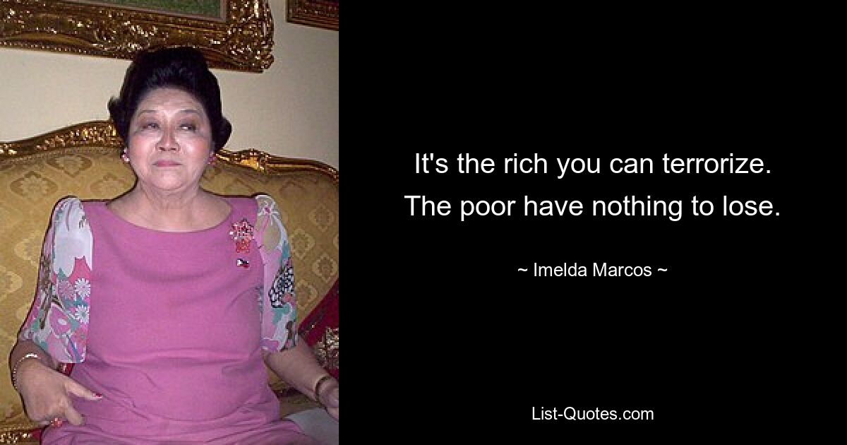 It's the rich you can terrorize. The poor have nothing to lose. — © Imelda Marcos