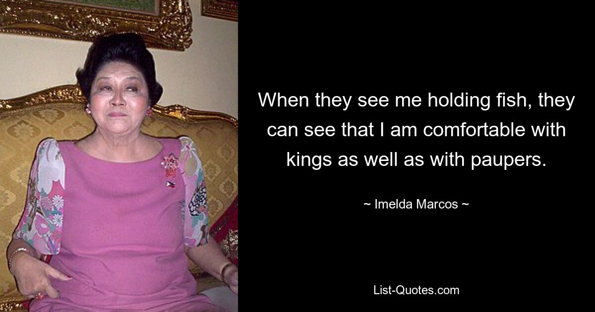 When they see me holding fish, they can see that I am comfortable with kings as well as with paupers. — © Imelda Marcos