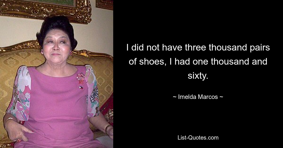 I did not have three thousand pairs of shoes, I had one thousand and sixty. — © Imelda Marcos