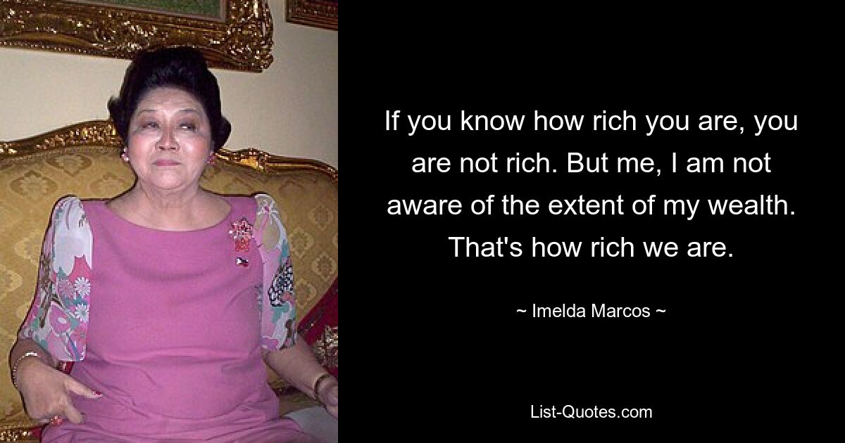 If you know how rich you are, you are not rich. But me, I am not aware of the extent of my wealth. That's how rich we are. — © Imelda Marcos