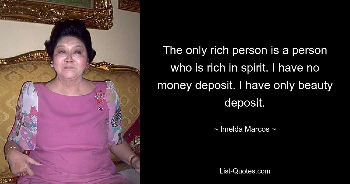 The only rich person is a person who is rich in spirit. I have no money deposit. I have only beauty deposit. — © Imelda Marcos