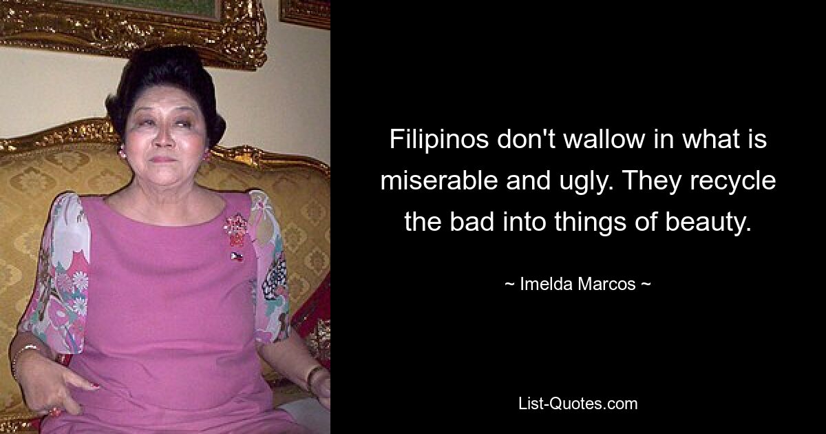 Filipinos don't wallow in what is miserable and ugly. They recycle the bad into things of beauty. — © Imelda Marcos