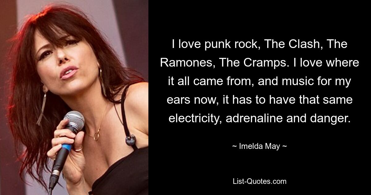 I love punk rock, The Clash, The Ramones, The Cramps. I love where it all came from, and music for my ears now, it has to have that same electricity, adrenaline and danger. — © Imelda May