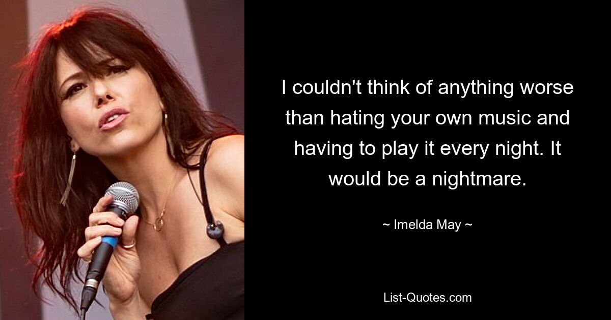 I couldn't think of anything worse than hating your own music and having to play it every night. It would be a nightmare. — © Imelda May