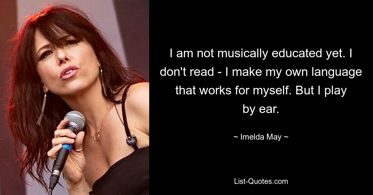 I am not musically educated yet. I don't read - I make my own language that works for myself. But I play by ear. — © Imelda May