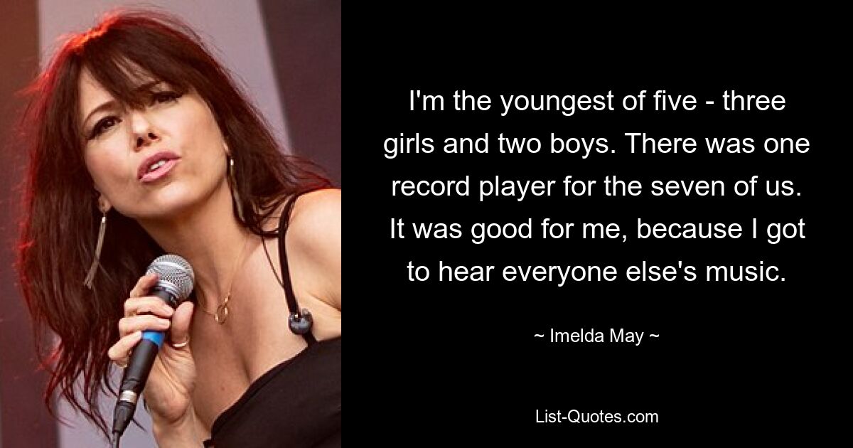 I'm the youngest of five - three girls and two boys. There was one record player for the seven of us. It was good for me, because I got to hear everyone else's music. — © Imelda May