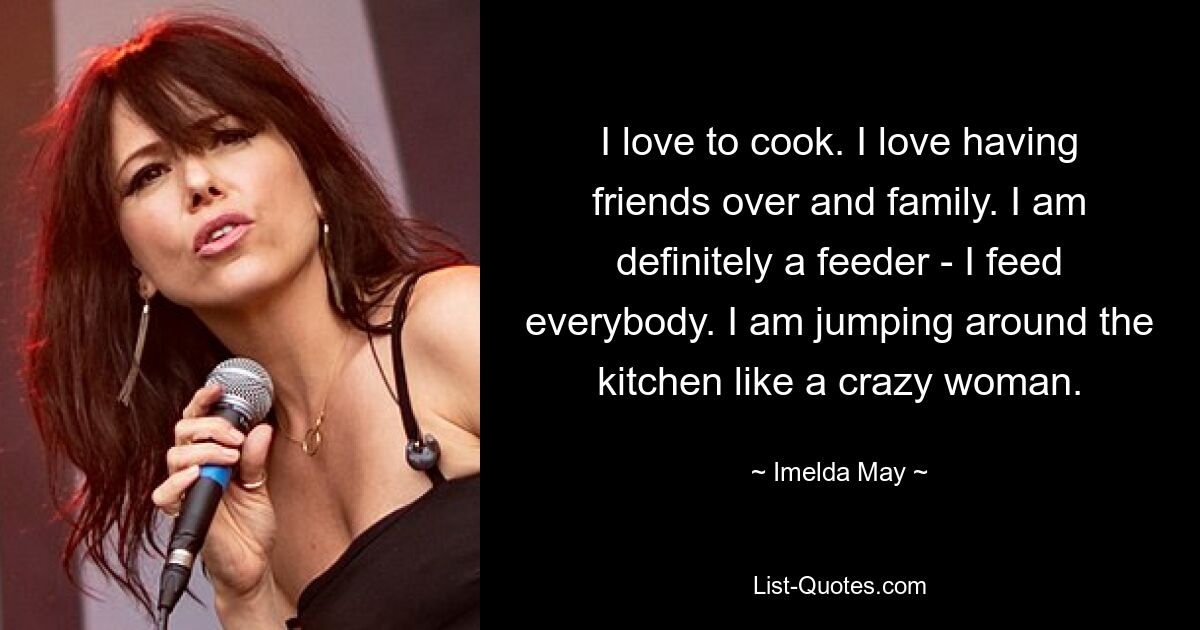 I love to cook. I love having friends over and family. I am definitely a feeder - I feed everybody. I am jumping around the kitchen like a crazy woman. — © Imelda May