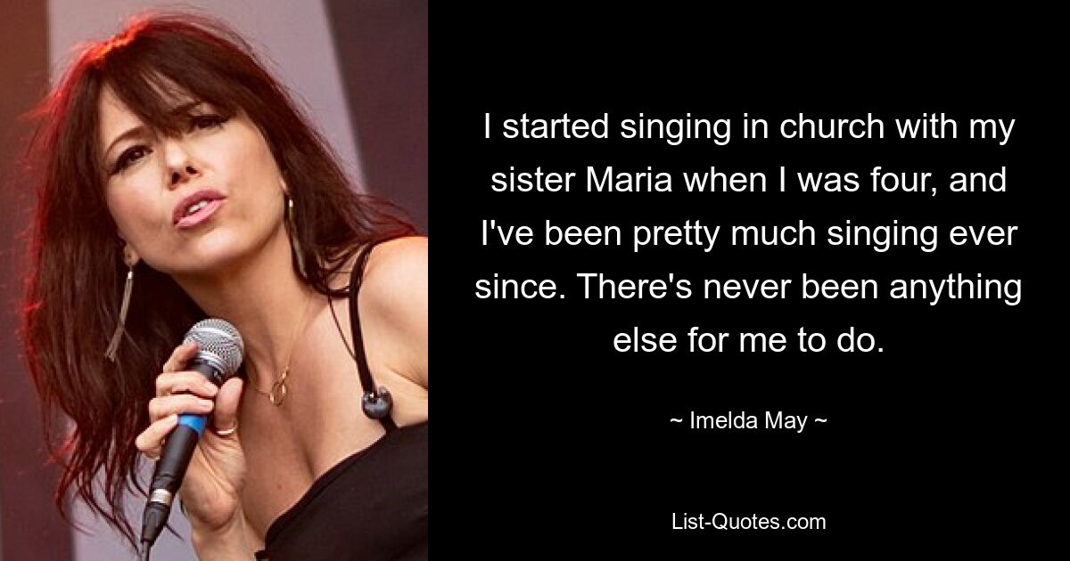 I started singing in church with my sister Maria when I was four, and I've been pretty much singing ever since. There's never been anything else for me to do. — © Imelda May