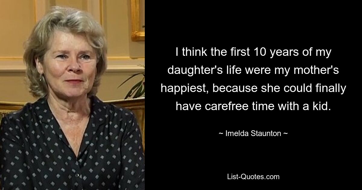 I think the first 10 years of my daughter's life were my mother's happiest, because she could finally have carefree time with a kid. — © Imelda Staunton