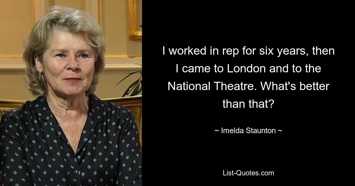 I worked in rep for six years, then I came to London and to the National Theatre. What's better than that? — © Imelda Staunton